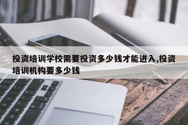 投资培训学校需要投资多少钱才能进入,投资培训机构要多少钱